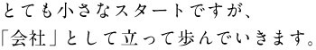 ●とても小さなスタートですが、 　「会社」として立って歩んでいきます。