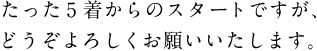 ●たった5着からのスタートですが、 　どうぞよろしくお願いいたします。