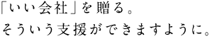 ●「いい会社」を贈る。 　そういう支援ができますように。