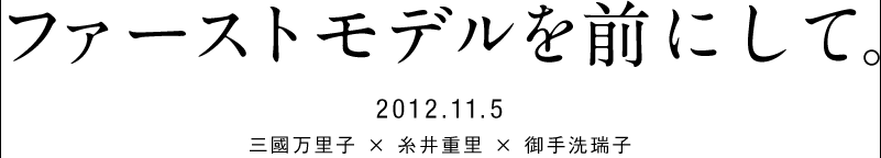 2012.11.5 ファーストモデルを前にして。  　　三國万里子 × 糸井重里 × 御手洗瑞子 