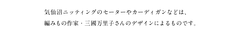 気仙沼ニッティングのセーターやカーディガンなどは、 編みもの作家・三國万里子さんのデザインによるものです。