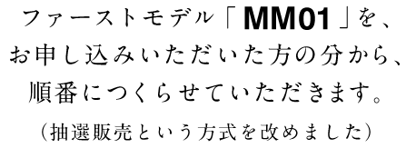 ファーストモデル「ＭＭ０１」を、
お申し込みいただいた方の分から、
順番につくらせていただきます。
（抽選販売という方式を改めました）